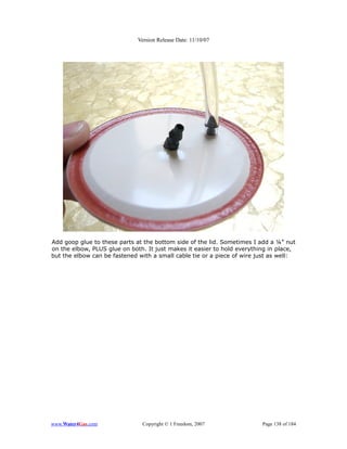 Version Release Date: 11/10/07




Add goop glue to these parts at the bottom side of the lid. Sometimes I add a ¼” nut
on the elbow, PLUS glue on both. It just makes it easier to hold everything in place,
but the elbow can be fastened with a small cable tie or a piece of wire just as well:




www.Water4Gas.com              Copyright © 1 Freedom, 2007               Page 138 of 184
 