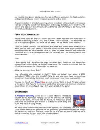 Version Release Date: 11/10/07


car models, new power plants, new homes and home appliances (to heat ourselves
and operate the house energy lines using water), and so forth.

A quiet revolution is already happening, where everybody will eventually win because
we’ll be saving the planet from destruction and energy depletion. Save the trees, the
oceans and above all the atmosphere! And there's a lot of money to be made, both
for small and big business.


“BMW HAS A WATER CAR!”

People come up to me and say: “Didn't you hear - BMW has their own water car!” or
“Honda is releasing a water car!”, and so forth. They’re correct... The headlines are
full of such exciting news. But what are the EXACT FACTS behind these rumors?

Doing an online research I've discovered that BMW has indeed been working on a
water car for over 30(!) years – and have come up with some super-complicated
technology that will take another 20 or 30 years to make common and affordable.
They have about 10 super-expensive cars on the road, and ONE fueling station near
Munich Airport...

Duh!!

I love Honda, but… Watching the news the other day I found out that Honda has
released ONE million-dollar car to ONE lucky tester. The reporter mentioned that the
infrastructure needed for this car does not exist yet.

Allow me one more time: Duh!!

How affordable and practical is that??? Wake up dudes! How about a $300
technology TODAY, right this minute?! Why do you wise guys have to complicate
everything? In simplicity there is so much more power - and more business too.

You see my friend, we, Water4Gas, are not behind. We’re at least 7-8 years ahead
of the game! And if you’re like me and can’t afford a new car yet, then our simple but
powerful add-on products put you 10-15 years ahead of the game!


OUR MISSION

1 Freedom company wants to see a cost effective, immediate
solution to the fabricated “energy crisis.” We are tired of hearing
what can be done, 20 years into the future, to reduce gas prices
and abate air pollution. Our mission is to help you start doing this
NOW. And we do it using WATER.

We have some unbelievable products in the pipeline. Old converted cars that run on
100% water without any gasoline (or 3% gasoline), generators that produce energy
out of thin air, and stuff like that – even for us it is hard to believe until we see it
used successfully, not just by us, but by many others.




www.Water4Gas.com               Copyright © 1 Freedom, 2007                 Page 14 of 184
 