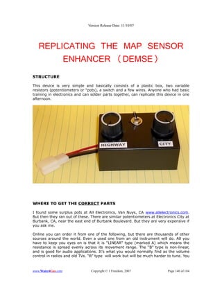 Version Release Date: 11/10/07




   REPLICATING THE MAP SENSOR
        ENHANCER (DEMSE)
STRUCTURE

This device is very simple and basically consists of a plastic box, two variable
resistors (potentiometers or “pots), a switch and a few wires. Anyone who had basic
training in electronics and can solder parts together, can replicate this device in one
afternoon.




WHERE TO GET THE CORRECT PARTS

I found some surplus pots at All Electronics, Van Nuys, CA www.allelectronics.com.
But then they ran out of these. There are similar potentiometers at Electronics City at
Burbank, CA, near the east end of Burbank Boulevard. But they are very expensive if
you ask me.

Online you can order it from one of the following, but there are thousands of other
sources around the world. Even a used one from an old instrument will do. All you
have to keep you eyes on is that it is “LINEAR” type (marked A) which means the
resistance is spread evenly across its movement range. The “B” type is non-linear,
and is good for audio applications. It's what you would normally find as the volume
control in radios and old TVs. “B” type will work but will be much harder to tune. You



www.Water4Gas.com               Copyright © 1 Freedom, 2007                Page 140 of 184
 