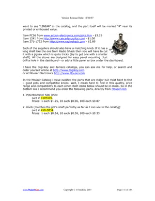 Version Release Date: 11/10/07


want to see “LINEAR” in the catalog, and the part itself will be marked “A” near its
printed or embossed value.

Item PC26 from www.action-electronics.com/pots.htm - $3.25
Item 1241 from http://www.cascadesurplus.com - $1.00
Item 271-1722 from http://www.radioshack.com - $2.89

Each of the suppliers should also have a matching knob. If it has a
long shaft like the one from Radio Shack then you will have to cut
it with a jigsaw which is quite tricky (try to get one with a shorter
shaft). All the above are designed for easy panel mounting. Just
drill a hole in the dashboard - or add a little panel or box under the dashboard.

I have the Digi-Key and Jameco catalogs, you can ask me for help, or search and
order yourself online at http://www.DigiKey.com
or at Mouser Electronics http://www.Mouser.com

In the Mouser Catalog I have isolated the parts that are major but most hard to find
– good pots and compatible knobs. Well, I mean hard to find in this quality, price
range and compatibility to each other. Both items below should be in-stock. So in the
bottom line I recommend you order the following parts, directly from Mouser.com

1. Potentiometer 50K Ohm:
       part # 31VF405.
       Prices: 1 each $1.25, 10 each $0.96, 100 each $0.87

2. Knob (matches the pot's shaft perfectly as far as I can see in the catalog):
      part # 450-3034.
      Prices: 1 each $0.54, 10 each $0.36, 100 each $0.33




www.Water4Gas.com               Copyright © 1 Freedom, 2007                Page 141 of 184
 