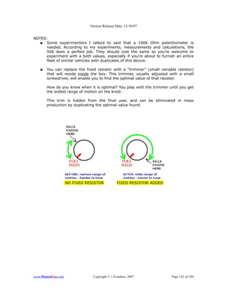 Version Release Date: 11/10/07


NOTES:
  ● Some experimenters I talked to said that a 100K Ohm potentiometer is
     needed. According to my experiments, measurements and calculations, the
     50K does a perfect job. They should cost the same so you're welcome to
     experiment with a both values, especially if you're about to furnish an entire
     fleet of similar vehicles with duplicates of this device.

   ●   You can replace the fixed resistor with a “trimmer” (small variable resistor)
       that will reside inside the box. This trimmer, usually adjusted with a small
       screwdriver, will enable you to find the optimal value of that resistor.

       How do you know when it is optimal? You play with the trimmer until you get
       the widest range of motion on the knob:

       This trim is hidden from the final user, and can be eliminated in mass
       production by duplicating the optimal value found.




                    NO FIXED RESISTOR          FIXED RESISTOR ADDED




www.Water4Gas.com               Copyright © 1 Freedom, 2007             Page 142 of 184
 