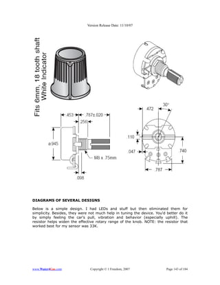 Version Release Date: 11/10/07




DIAGRAMS OF SEVERAL DESIGNS

Below is a simple design. I had LEDs and stuff but then eliminated them for
simplicity. Besides, they were not much help in tuning the device. You'd better do it
by simply feeling the car's pull, vibration and behavior (especially uphill). The
resistor helps widen the effective rotary range of the knob. NOTE: the resistor that
worked best for my sensor was 33K.




www.Water4Gas.com              Copyright © 1 Freedom, 2007               Page 143 of 184
 