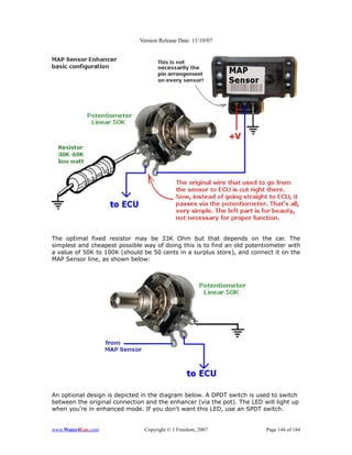 Version Release Date: 11/10/07




The optimal fixed resistor may be 33K Ohm but that depends on the car. The
simplest and cheapest possible way of doing this is to find an old potentiometer with
a value of 50K to 100K (should be 50 cents in a surplus store), and connect it on the
MAP Sensor line, as shown below:




An optional design is depicted in the diagram below. A DPDT switch is used to switch
between the original connection and the enhancer (via the pot). The LED will light up
when you're in enhanced mode. If you don't want this LED, use an SPDT switch.


www.Water4Gas.com              Copyright © 1 Freedom, 2007               Page 144 of 184
 