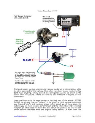 Version Release Date: 11/10/07




The latest version has two potentiometers so one can be set to city conditions while
the other optimized for the highway. Wire colors have been chosen randomly, they
don't mean anything. Simply connect the corresponding points as shown to the
sensor, ECU and ground. Extend the wires to the dashboard or beyond to your
convenience.

Leave markings up to the experimenter or the final user of the vehicle. BEFORE
TUNING the left side (marked “highway” in the photo) is 100% identical to the right
side (marked “city”), and markings should reflect actual use of these sides. For
instance you can mark one side as “enhanced” and the other side would be marked
“original” (in which case you leave that side at full-rich position) so now you can
switch between enhanced mode and original factory setting. Or mark them “hot



www.Water4Gas.com              Copyright © 1 Freedom, 2007              Page 145 of 184
 