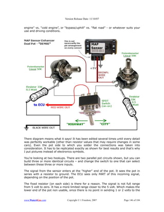 Version Release Date: 11/10/07


engine” vs. “cold engine”, or “bypass/uphill” vs. “flat road” - or whatever suits your
use and driving conditions.




There diagram means what it says! It has been edited several times until every detail
was perfectly workable (other than resistor values that may require changes in some
cars). Even the pot side to which you solder the connections was taken into
consideration. It has to be replicated exactly as shown for best results and that's why
I put pictures instead of electronics symbols.

You're looking at two hookups. There are two parallel pot circuits shown, but you can
build three or more identical circuits – and change the switch to one that can select
between these three or more inputs.

The signal from the sensor enters at the "higher" end of the pot. It sees the pot in
series with a resistor to ground. The ECU sees only PART of this incoming signal,
depending on the position of the pot.

The fixed resistor (on each side) is there for a reason. The signal is not full range
from 5 volt to zero. It has a more limited range closer to the 5 volt. Which makes the
lower end of the pot non usable, since there is no point in sending 1 or 2 volts to the


www.Water4Gas.com               Copyright © 1 Freedom, 2007                Page 146 of 184
 
