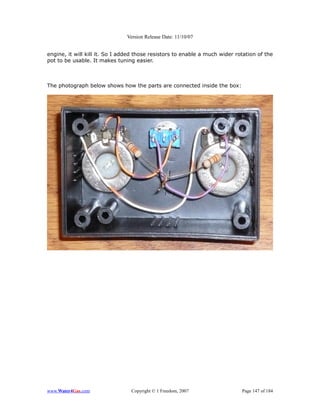 Version Release Date: 11/10/07


engine, it will kill it. So I added those resistors to enable a much wider rotation of the
pot to be usable. It makes tuning easier.



The photograph below shows how the parts are connected inside the box:




www.Water4Gas.com                Copyright © 1 Freedom, 2007                 Page 147 of 184
 