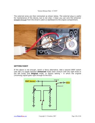 Version Release Date: 11/10/07


The external wires are then connected as shown below. The external plug is useful
for maintenance of the device, but is not vital. I mean you can wire the enhancer
straight through from the driver's cabin or dashboard to the engine compartment.




GETTING FANCY

If the above is not enough...here's a fancy alternative. Add a second SPDT switch
(see def.) to toggle between Enhanced mode (lean mixture with the right knob or
the left knob) and Original mode, or factory setting – in which the original
(incoming) signal goes right through to the ECU.




www.Water4Gas.com             Copyright © 1 Freedom, 2007            Page 148 of 184
 