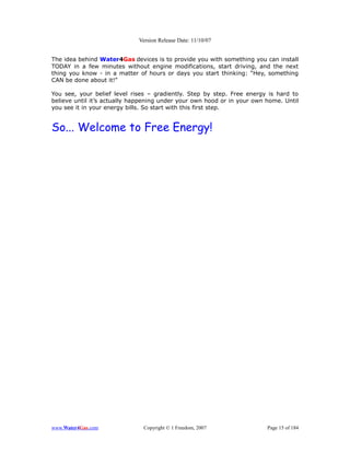 Version Release Date: 11/10/07


The idea behind Water4Gas devices is to provide you with something you can install
TODAY in a few minutes without engine modifications, start driving, and the next
thing you know - in a matter of hours or days you start thinking: “Hey, something
CAN be done about it!”

You see, your belief level rises – gradiently. Step by step. Free energy is hard to
believe until it’s actually happening under your own hood or in your own home. Until
you see it in your energy bills. So start with this first step.


So... Welcome to Free Energy!




www.Water4Gas.com              Copyright © 1 Freedom, 2007               Page 15 of 184
 