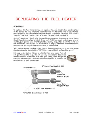 Version Release Date: 11/10/07




  REPLICATING THE FUEL HEATER
STRUCTURE

To replicate this Fuel Heater simply put together the parts listed below. Use the photo
of the device, it's very simple to assemble once you have the parts in your hands.
Don't forget to add Teflon tape over the threads to prevent fuel leaks. MAKE SURE
THOUGH THAT THE TEFLON DOES NOT SEAL OR BLOCK THE PASSAGES.
Since it's so simple I'll only give you catalog numbers and descriptions. Home Depot
should have the metal parts listed. If you can't find these exact parts in your area or
country, just go into your favorite plumbing supply shop, show them the photo and
list, and ask for similar parts. An exact match or length, diameters etcetera to my list
is not critical. As long as they fit each other, it should work.
“FIP” means Female Iron Pipe. Even though these are not iron but brass, this is how
plumbers describe these babies. “MIP”, then, means Male Iron Pipe. Pipe sex :-)
Put soap on the barbed fittings to help slip them onto place. Fuel will
not go through the soap. Do not use dry connections. Each hose
connection must be secured by a steel gear clamp, even though the
manufacturer says they can fit without clamps (which is true only for
certain types of barb connectors).




www.Water4Gas.com               Copyright © 1 Freedom, 2007                Page 150 of 184
 