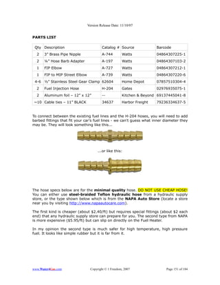 Version Release Date: 11/10/07


PARTS LIST

 Qty Description                         Catalog # Source              Barcode
  2   3” Brass Pipe Nipple               A-744        Watts            04864307225-1
  2   ¼” Hose Barb Adapter               A-197        Watts            04864307103-2
  1   FIP Elbow                          A-727        Watts            04864307212-1
  1   FIP to MIP Street Elbow            A-739        Watts            04864307220-6
 4-6 ½” Stainless Steel Gear Clamp 62604              Home Depot       07857510304-4
  2   Fuel Injection Hose                H-204        Gates            02976935075-1
  2   Aluminum foil – 12” x 12”          --           Kitchen & Beyond 69137445041-8
~10 Cable ties – 11” BLACK               34637        Harbor Freight   79236334637-5


To connect between the existing fuel lines and the H-204 hoses, you will need to add
barbed fittings that fit your car's fuel lines - we can't guess what inner diameter they
may be. They will look something like this...




                                      ...or like this:




The hose specs below are for the minimal quality hose. DO NOT USE CHEAP HOSE!
You can either use steel-braided Teflon hydraulic hose from a hydraulic supply
store, or the type shown below which is from the NAPA Auto Store (locate a store
near you by visiting http://www.napaautocare.com).

The first kind is cheaper (about $2.40/ft) but requires special fittings (about $2 each
end) that any hydraulic supply store can prepare for you. The second type from NAPA
is more expensive ($5.95/ft) but can slip on directly on the Fuel Heater.

In my opinion the second type is much safer for high temperature, high pressure
fuel. It looks like simple rubber but it is far from it.




www.Water4Gas.com                Copyright © 1 Freedom, 2007               Page 151 of 184
 