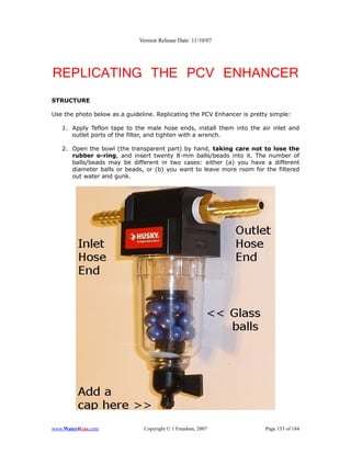 Version Release Date: 11/10/07




REPLICATING THE PCV ENHANCER
STRUCTURE

Use the photo below as a guideline. Replicating the PCV Enhancer is pretty simple:

   1. Apply Teflon tape to the male hose ends, install them into the air inlet and
      outlet ports of the filter, and tighten with a wrench.

   2. Open the bowl (the transparent part) by hand, taking care not to lose the
      rubber o-ring, and insert twenty 8-mm balls/beads into it. The number of
      balls/beads may be different in two cases: either (a) you have a different
      diameter balls or beads, or (b) you want to leave more room for the filtered
      out water and gunk.




www.Water4Gas.com              Copyright © 1 Freedom, 2007               Page 153 of 184
 