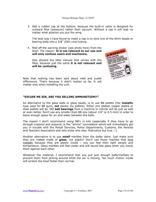 Version Release Date: 11/10/07


   3. Add a rubber cap at the bottom, because the built-in valve is designed for
      outward flow (pressure) rather than vacuum. Without a cap it will leak no
      matter what position you put the wing.

       The best way I have found to make a cap is to stick one of the 8mm beads or
       bearing balls into a 3/8” (OD) vinyl tubing.

   4. Peel off the warning sticker (see photo here) from the
      bowl. The reason: It is not relevant to our use and
      will only confuse users and mechanics.

       Also discard the little manual that comes with the
       filter, because just the same it is not relevant and
       will be confusing.



Note that nothing has been said about inlet and outlet
differences. That's because it didn't matter so far. It will
matter only when installing the unit.



“EXCUSE ME SIR, ARE YOU SELLING AMMUNITION?!”

An alternative to the glass balls or glass beads, is to use BB pellets (the metallic
type used for BB guns, not plastic toy pellets). Either zinc plated, copper plated or
steel pellets will do. Old ball bearings from a machine or vehicle will do just as well
or even better. Don't use any smaller than BB size (about 1/4” or 6.5 mm) in order to
leave enough space for air and water between the balls.

The reason I don't recommend using BB's in kits (especially if they have to go
through customs and airports) is the “ammo” connotation which will immediately get
you in trouble with the Postal Services, Police Departments, Customs, the Parents
and Teachers Association and who know who else. Ridiculous but true :-)

Another alternative is to use small marbles from the dollar store. Just make sure
they are indeed made of glass, not plastic! Don't use those marbles that look
metallic because they are plastic inside – you can feel their light weight and
temperature. Glass marbles will feel cooler and will sound like glass when you knock
them against each other.

Whatever the material, I recommend that you put just enough balls/marbles to
prevent them from jerking around while the car is moving. Too much motion inside
will scratch the bowl faster than normal.




www.Water4Gas.com               Copyright © 1 Freedom, 2007                Page 154 of 184
 