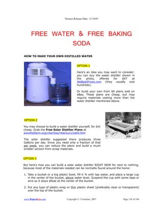 Version Release Date: 11/10/07




     FREE WATER & FREE BAKING
               SODA
HOW TO MAKE YOUR OWN DISTILLED WATER


                                          OPTION 1

                                          Here's an idea you may want to consider:
                                          you can buy the water distiller shown in
                                          the    photo,   offered for     $97   at
                                          WeBeatPrices.com (they usually cost
                                          hundreds).

                                          Or build your own from $9 plans sold on
                                          eBay. These plans are cheap, but may
                                          require materials costing more than the
                                          water distiller mentioned above.




OPTION 2

You may choose to build a water distiller yourself, for dirt
cheap. Grab the Free Solar Distiller Plans at
wwwthefarm.org/charities/i4at/surv/sstill.htm

The solar distiller suggested there produces three
Gallons per day. Since you need only a fraction of that
per week, you can reduce the plans and build a much
smaller version from scrap materials.


OPTION 3

But here's how you can build a solar water distiller RIGHT NOW for next to nothing,
because most of the materials needed can be normally found around the home:

1. Take a bucket or a big plastic bowl, fill it ¾ with tap water, and place a large cup
   in the center of the bucket, above water level. Suspend the cup with some tape or
   wire so it stays afloat at the center of the bucket.

2. Put any type of plastic wrap or thin plastic sheet (preferably clear or transparent)
   over the top of the bucket.


www.Water4Gas.com                Copyright © 1 Freedom, 2007               Page 156 of 184
 