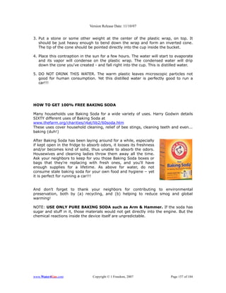 Version Release Date: 11/10/07


3. Put a stone or some other weight at the center of the plastic wrap, on top. It
   should be just heavy enough to bend down the wrap and form an inverted cone.
   The tip of the cone should be pointed directly into the cup inside the bucket.

4. Place this contraption in the sun for a few hours. The water will start to evaporate
   and its vapor will condense on the plastic wrap. The condensed water will drip
   down the cone you've created - and fall right into the cup. This is distilled water.

5. DO NOT DRINK THIS WATER. The warm plastic leaves microscopic particles not
   good for human consumption. Yet this distilled water is perfectly good to run a
   car!!!




HOW TO GET 100% FREE BAKING SODA

Many households use Baking Soda for a wide variety of uses. Harry Godwin details
SIXTY different uses of Baking Soda at
www.thefarm.org/charities/i4at/lib2/60soda.htm
These uses cover household cleaning, relief of bee stings, cleaning teeth and even...
baking (duh!)

After Baking Soda has been laying around for a while, especially
if kept open in the fridge to absorb odors, it looses its freshness
and/or becomes kind of solid, thus unable to absorb the odors.
Housewives and cleaning ladies throw them away all the time.
Ask your neighbors to keep for you those Baking Soda boxes or
bags that they're replacing with fresh ones, and you'll have
enough supplies for a lifetime. As above for water, do not
consume stale baking soda for your own food and hygiene – yet
it is perfect for running a car!!!


And don't forget to thank your neighbors for contributing to environmental
preservation, both by (a) recycling, and (b) helping to reduce smog and global
warming!

NOTE: USE ONLY PURE BAKING SODA such as Arm & Hammer. If the soda has
sugar and stuff in it, those materials would not get directly into the engine. But the
chemical reactions inside the device itself are unpredictable.




www.Water4Gas.com               Copyright © 1 Freedom, 2007                Page 157 of 184
 