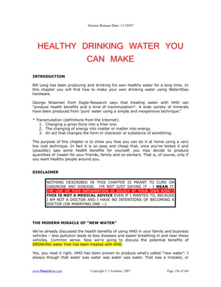 Version Release Date: 11/10/07




  HEALTHY DRINKING WATER YOU
           CAN MAKE
INTRODUCTION

Bill Lang has been producing and drinking his own healthy water for a long time. In
this chapter you will find how to make your own drinking water using Water4Gas
hardware.

George Wiseman from Eagle-Research says that treating water with HHO can
“produce health benefits and a kind of transmutation*. A wide variety of minerals
have been produced from 'pure' water using a simple and inexpensive technique.”

* Transmutation (definitions from the Internet):
    1. Changing a gross force into a finer one.
    2. The changing of energy into matter or matter into energy.
    3. An act that changes the form or character or substance of something.

The purpose of this chapter is to show you how you can do it at home using a very
low cost technique. In fact it is so easy and cheap that, once you've tested it and
(possibly) saw some health benefits for yourself, you may decide to produce
quantities of 1water for your friends, family and co-workers. That is, of course, only if
you want healthy people around you.


DISCLAIMER

        NOTHING DESCRIBED IN THIS CHAPTER IS MEANT TO CURE OR
        DIAGNOSE ANY DISEASE. I'M NOT JUST SAYING IT - I MEAN IT.
        THE USE OF THIS INFORMATION IS SOLELY AT YOUR OWN RISK!!!
        THIS IS NOT A MEDICAL ADVICE EVEN IF I WANTED TO, BECAUSE
        I AM NOT A DOCTOR AND I HAVE NO INTENTIONS OF BECOMING A
        DOCTOR (OR MARRYING ONE :-)




THE MODERN MIRACLE OF “NEW WATER”

We've already discussed the health benefits of using HHO in your family and business
vehicles – less pollution leads to less diseases and easier breathing in and near these
vehicles. Common sense. Now we're going to discuss the potential benefits of
DRINKING water that has been treated with HHO.

Yes, you read it right. HHO has been proven to produce what's called “new water”. I
always though that water was water was water was water. That was a mistake, or


www.Water4Gas.com                Copyright © 1 Freedom, 2007                Page 158 of 184
 