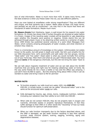 Version Release Date: 11/10/07


lack of vital information. Water is much more than H2O. It takes many forms, and
the best evidence is when you freeze water into ice, you see different patterns.

Have you ever looked at snowflakes under strong magnification? They are different
and unique, and that certainly has a reason. Water takes at least 130 major forms,
and perhaps we are still so uninformed – we may find in the future that there are
thousands of water formations. Maybe much more.

Dr. Masaru Emoto from Yokohama, Japan, is well known for his research into water
formations. Dr. Emoto has shown that if human thoughts are directed at water before
it is frozen, images of the resulting water crystals will be beautiful or ugly depending
upon whether the thoughts were positive or negative. Emoto claims this can be
achieved through prayer, music or by attaching written words to a container of water.
Since 1999 Emoto has published several volumes of a work titled Messages from
Water, which contains amazing photographs of water crystals, and what intention or
emotion they relate to.

There is a tremendous amount of knowledge on the subject. Unfortunately not widely
known to the public, but still great in depth and width. But let's just simplify this for
our little discussion here. Let's oversimplify and split water into two groups, namely
“dead water” and “live water”. Dead water is what you would normally find coming
out of your home tap. Filter them and what do you get? Filtered dead water. You have
removed some of the dangerous chemicals, but this did not bring the water “back to
life”.

We can talk about magnetic treatment of water and we can talk about the $5,900
machines that are being sold right now for treating (alkalizing) water at home. By
the way some friends let me a have a bottle or two and the effect was amazing. I
just don't have $5,900 to spare... But the amazing thing about HHO is that it can do
wonders to water and bring it back to life for pennies!



WATER FACTS

   ●   To function properly, our cells must turn water, H2O, into H3O.OH.
       H3O.OH, in simple words, is what can be called “structured water” and is the
       same as the structured water inside our cells.


   ●   Cells damaged by trauma, age, stress, toxins, inadequate nutrition, radiation
       (including sun radiation) lose their ability to turn H2O into H3O.OH


   ●   When cells do not contain H3O.OH, they do not properly take in oxygen and
       nutrients, eliminate wastes or properly reproduce themselves. In fact they
       suffer damage to their DNA or in other words the “recording” of how our body
       should function for optimum self-preservation.


   ●   When our cells function improperly due to the factors described above, and
       the DNA is damaged, we get weak function resulting in less than optimal
       survival: weak immune system, scaring, sagging, wrinkling, aging and
       degenerative diseases.

www.Water4Gas.com                Copyright © 1 Freedom, 2007                Page 159 of 184
 