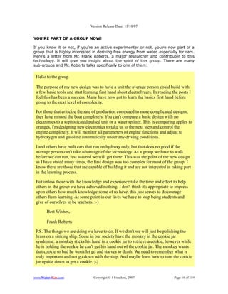 Version Release Date: 11/10/07


YOU'RE PART OF A GROUP NOW!

If you know it or not, if you're an active experimenter or not, you're now part of a
group that is highly interested in deriving free energy from water, especially for cars.
Here's a letter from Mr. Frank Roberts, a major researcher and contributer to this
technology. It will give you insight about the spirit of this group. There are many
sub-groups and Mr. Roberts talks specifically to one of them:


 Hello to the group

 The purpose of my new design was to have a unit the average person could build with
 a few basic tools and start learning first hand about electrolyzers. In reading the posts I
 feel this has been a success. Many have now got to learn the basics first hand before
 going to the next level of complexity.

 For those that criticize the rate of production compared to more complicated designs,
 they have missed the boat completely. You can't compare a basic design with no
 electronics to a sophisticated pulsed unit or a water splitter. This is comparing apples to
 oranges, I'm designing new electronics to take us to the next step and control the
 engine completely. It will monitor all parameters of engine functions and adjust to
 hydroxygen and gasoline automatically under any driving conditions.

 I and others have built cars that run on hydroxy only, but that does no good if the
 average person can't take advantage of the technology. As a group we have to walk
 before we can run, rest assured we will get there. This was the point of the new design
 as I have stated many times, the first design was too complex for most of the group. I
 know there are those that are capable of building it and are not interested in taking part
 in the learning process.

 But unless those with the knowledge and experience take the time and effort to help
 others in the group we have achieved nothing. I don't think it's appropriate to impress
 upon others how much knowledge some of us have, this just serves to discourage
 others from learning. At some point in our lives we have to stop being students and
 give of ourselves to be teachers. :-)

       Best Wishes,

       Frank Roberts

 P.S. The things we are doing we have to do. If we don't we will just be polishing the
 brass on a sinking ship. Some in our society have the monkey in the cookie jar
 syndrome: a monkey sticks his hand in a cookie jar to retrieve a cookie, however while
 he is holding the cookie he can't get his hand out of the cookie jar. The monkey wants
 that cookie so bad he won't let go and starves to death. We need to remember what is
 truly important and not go down with the ship. And maybe learn how to turn the cookie
 jar upside down to get a cookie. ;-)


www.Water4Gas.com                 Copyright © 1 Freedom, 2007                     Page 16 of 184
 