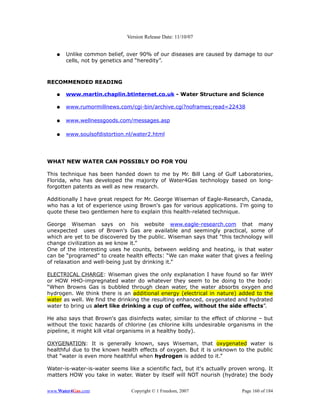 Version Release Date: 11/10/07


   ●   Unlike common belief, over 90% of our diseases are caused by damage to our
       cells, not by genetics and “heredity”.



RECOMMENDED READING

   ●   www.martin.chaplin.btinternet.co.uk - Water Structure and Science

   ●   www.rumormillnews.com/cgi-bin/archive.cgi?noframes;read=22438

   ●   www.wellnessgoods.com/messages.asp

   ●   www.soulsofdistortion.nl/water2.html




WHAT NEW WATER CAN POSSIBLY DO FOR YOU

This technique has been handed down to me by Mr. Bill Lang of Gulf Laboratories,
Florida, who has developed the majority of Water4Gas technology based on long-
forgotten patents as well as new research.

Additionally I have great respect for Mr. George Wiseman of Eagle-Research, Canada,
who has a lot of experience using Brown's gas for various applications. I'm going to
quote these two gentlemen here to explain this health-related technique.

George Wiseman says on his website www.eagle-research.com that many
unexpected uses of Brown's Gas are available and seemingly practical, some of
which are yet to be discovered by the public. Wiseman says that “this technology will
change civilization as we know it.”
One of the interesting uses he counts, between welding and heating, is that water
can be “programed” to create health effects: “We can make water that gives a feeling
of relaxation and well-being just by drinking it.”

ELECTRICAL CHARGE: Wiseman gives the only explanation I have found so far WHY
or HOW HHO-impregnated water do whatever they seem to be doing to the body:
“When Browns Gas is bubbled through clean water, the water absorbs oxygen and
hydrogen. We think there is an additional energy (electrical in nature) added to the
water as well. We find the drinking the resulting enhanced, oxygenated and hydrated
water to bring us alert like drinking a cup of coffee, without the side effects”.

He also says that Brown's gas disinfects water, similar to the effect of chlorine – but
without the toxic hazards of chlorine (as chlorine kills undesirable organisms in the
pipeline, it might kill vital organisms in a healthy body).

OXYGENATION: It is generally known, says Wiseman, that oxygenated water is
healthful due to the known health effects of oxygen. But it is unknown to the public
that “water is even more healthful when hydrogen is added to it.”

Water-is-water-is-water seems like a scientific fact, but it's actually proven wrong. It
matters HOW you take in water. Water by itself will NOT nourish (hydrate) the body


www.Water4Gas.com               Copyright © 1 Freedom, 2007                Page 160 of 184
 