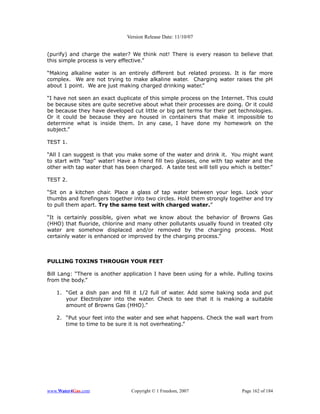 Version Release Date: 11/10/07


(purify) and charge the water? We think not! There is every reason to believe that
this simple process is very effective.”

“Making alkaline water is an entirely different but related process. It is far more
complex. We are not trying to make alkaline water. Charging water raises the pH
about 1 point. We are just making charged drinking water.”

“I have not seen an exact duplicate of this simple process on the Internet. This could
be because sites are quite secretive about what their processes are doing. Or it could
be because they have developed cut little or big pet terms for their pet technologies.
Or it could be because they are housed in containers that make it impossible to
determine what is inside them. In any case, I have done my homework on the
subject.”

TEST 1.

“All I can suggest is that you make some of the water and drink it. You might want
to start with "tap" water! Have a friend fill two glasses, one with tap water and the
other with tap water that has been charged. A taste test will tell you which is better.”

TEST 2.

“Sit on a kitchen chair. Place a glass of tap water between your legs. Lock your
thumbs and forefingers together into two circles. Hold them strongly together and try
to pull them apart. Try the same test with charged water.”

“It is certainly possible, given what we know about the behavior of Browns Gas
(HHO) that fluoride, chlorine and many other pollutants usually found in treated city
water are somehow displaced and/or removed by the charging process. Most
certainly water is enhanced or improved by the charging process.”



PULLING TOXINS THROUGH YOUR FEET

Bill Lang: “There is another application I have been using for a while. Pulling toxins
from the body.”

   1. “Get a dish pan and fill it 1/2 full of water. Add some baking soda and put
      your Electrolyzer into the water. Check to see that it is making a suitable
      amount of Browns Gas (HHO).”

   2. “Put your feet into the water and see what happens. Check the wall wart from
      time to time to be sure it is not overheating.”




www.Water4Gas.com               Copyright © 1 Freedom, 2007                Page 162 of 184
 