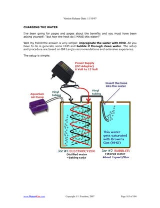 Version Release Date: 11/10/07


CHARGING THE WATER

I've been going for pages and pages about the benefits and you must have been
asking yourself: “but how the heck do I MAKE this water?”

Well my friend the answer is very simple: impregnate the water with HHO. All you
have to do is generate some HHO and bubble it through clean water. The setup
and procedure are based on Bill Lang's recommendations and extensive experience.

The setup is simple:




www.Water4Gas.com            Copyright © 1 Freedom, 2007             Page 163 of 184
 