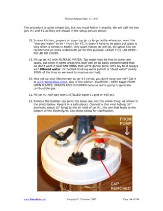 Version Release Date: 11/10/07


The procedure is quite simple too, but you must follow it exactly. We will call the two
jars #1 and #2 as they are shown in the setup picture above:


   18. In your kitchen, prepare an open top jar or large bottle where you want the
       “charged water” to be – that's Jar #2. It doesn't have to be glass but glass is
       king when it comes to health. Any quart Mason jar will do. In typical kits we
       recommend an extra widemouth jar for this purpose. LEAVE THIS JAR OPEN –
       NO LID OR COVER.

   19. Fill up jar #2 with FILTERED WATER. Tap water may be fine in some rare
       cases, but since in some areas this stuff can be so badly contaminated that
       we don't want it near ANYTHING that we're gonna drink, let's say fill it always
       with filtered water. Or bottled drinking water (which is “dead water” nearly
       100% of the time so we want to improve on that).

   20. Now set up your Electrolyzer as jar #1 (what, you don't have one yet? Get it
       at www.Water4Gas.com), also in the kitchen. CAUTION – KEEP AWAY FROM
       OPEN FLAMES, SPARKS AND CHILDREN because we're going to generate
       combustible gas.

   21. Fill jar #1 half way with DISTILLED water (1 pint or 450 cc).

   22. Remove the bubbler cap (only the loose cap, not the whole thing, as shown in
       the photo below. Keep it in a safe place). Connect a thin vinyl tubing (¼”
       diameter, about 15” long) to the air inlet of jar #1, the one that leads to the
       bottom of the Electrolyzer. See photo below for clarification:




www.Water4Gas.com               Copyright © 1 Freedom, 2007                Page 164 of 184
 