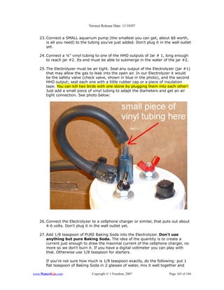 Version Release Date: 11/10/07


   23. Connect a SMALL aquarium pump (the smallest you can get, about $8 worth,
       is all you need) to the tubing you've just added. Don't plug it in the wall outlet
       yet.

   24. Connect a ¼” vinyl tubing to one of the HHO outputs of Jar # 1, long enough
       to reach jar #2. Its end must be able to submerge in the water of the jar #2.

   25. The Electrolyzer must be air tight. Seal any output of the Electrolyzer (jar #1)
       that may allow the gas to leak into the open air. In our Electrolyzer it would
       be the safety valve (check valve, shown in blue in the photo), and the second
       HHO output; seal each one with a little rubber cap or a piece of insulation
       tape. You can kill two birds with one stone by plugging them into each other!
       Just add a small piece of vinyl tubing to adapt the diameters and get an air
       tight connection. See photo below:




   26. Connect the Electrolyzer to a cellphone charger or similar, that puts out about
       4-6 volts. Don't plug it in the wall outlet yet.

   27. Add 1/8 teaspoon of PURE Baking Soda into the Electrolyzer. Don't use
       anything but pure Baking Soda. The idea of the quantity is to create a
       current just enough to draw the maximal current of the cellphone charger, no
       more so we don't burn it. If you have a digital voltmeter you can play with
       that. Otherwise use 1/8 teaspoon for starters.

       If you're not sure how much is 1/8 teaspoon exactly, do the following: put 1
       flat teaspoon of Baking Soda in 2 glasses of water, mix it well together and

www.Water4Gas.com               Copyright © 1 Freedom, 2007                 Page 165 of 184
 