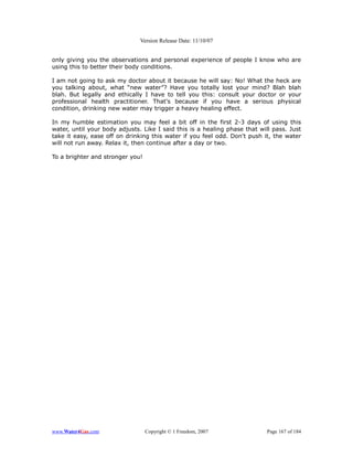 Version Release Date: 11/10/07


only giving you the observations and personal experience of people I know who are
using this to better their body conditions.

I am not going to ask my doctor about it because he will say: No! What the heck are
you talking about, what “new water”? Have you totally lost your mind? Blah blah
blah. But legally and ethically I have to tell you this: consult your doctor or your
professional health practitioner. That's because if you have a serious physical
condition, drinking new water may trigger a heavy healing effect.

In my humble estimation you may feel a bit off in the first 2-3 days of using this
water, until your body adjusts. Like I said this is a healing phase that will pass. Just
take it easy, ease off on drinking this water if you feel odd. Don't push it, the water
will not run away. Relax it, then continue after a day or two.

To a brighter and stronger you!




www.Water4Gas.com                 Copyright © 1 Freedom, 2007              Page 167 of 184
 