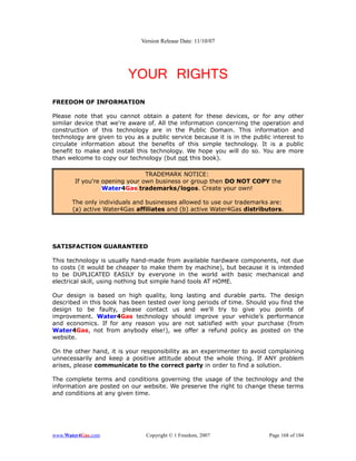 Version Release Date: 11/10/07




                          YOUR RIGHTS
FREEDOM OF INFORMATION

Please note that you cannot obtain a patent for these devices, or for any other
similar device that we're aware of. All the information concerning the operation and
construction of this technology are in the Public Domain. This information and
technology are given to you as a public service because it is in the public interest to
circulate information about the benefits of this simple technology. It is a public
benefit to make and install this technology. We hope you will do so. You are more
than welcome to copy our technology (but not this book).

                                TRADEMARK NOTICE:
        If you're opening your own business or group then DO NOT COPY the
                  Water4Gas trademarks/logos. Create your own!

       The only individuals and businesses allowed to use our trademarks are:
       (a) active Water4Gas affiliates and (b) active Water4Gas distributors.




SATISFACTION GUARANTEED

This technology is usually hand-made from available hardware components, not due
to costs (it would be cheaper to make them by machine), but because it is intended
to be DUPLICATED EASILY by everyone in the world with basic mechanical and
electrical skill, using nothing but simple hand tools AT HOME.

Our design is based on high quality, long lasting and durable parts. The design
described in this book has been tested over long periods of time. Should you find the
design to be faulty, please contact us and we'll try to give you points of
improvement. Water4Gas technology should improve your vehicle’s performance
and economics. If for any reason you are not satisfied with your purchase (from
Water4Gas, not from anybody else!), we offer a refund policy as posted on the
website.

On the other hand, it is your responsibility as an experimenter to avoid complaining
unnecessarily and keep a positive attitude about the whole thing. If ANY problem
arises, please communicate to the correct party in order to find a solution.

The complete terms and conditions governing the usage of the technology and the
information are posted on our website. We preserve the right to change these terms
and conditions at any given time.




www.Water4Gas.com               Copyright © 1 Freedom, 2007                Page 168 of 184
 