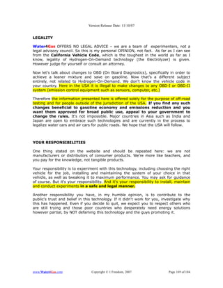Version Release Date: 11/10/07


LEGALITY

Water4Gas OFFERS NO LEGAL ADVICE – we are a team of experimenters, not a
legal advisory council. So this is my personal OPINION, not fact. As far as I can see
from the California Vehicle Code, which is the toughest in the world as far as I
know, legality of Hydrogen-On-Demand technology (the Electrolyzer) is given.
However judge for yourself or consult an attorney.

Now let's talk about changes to OBD (On Board Diagnostics), specifically in order to
achieve a leaner mixture and save on gasoline. Now that's a different subject
entirely, not related to Hydrogen-On-Demand. We don't know the vehicle code in
your country. Here in the USA it is illegal to make changes to any OBD-I or OBD-II
system (emission control equipment such as sensors, computer, etc.)

Therefore the information presented here is offered solely for the purpose of off-road
testing and for people outside of the jurisdiction of the USA. If you find any such
changes beneficial to gasoline economy and emissions reduction and you
want them approved for broad public use, appeal to your government to
change the rules. It's not impossible. Major countries in Asia such as India and
Japan are open to embrace such technologies and are currently in the process to
legalize water cars and air cars for public roads. We hope that the USA will follow.



YOUR RESPONSIBILITIES

One thing stated on the website and should be repeated here: we are not
manufacturers or distributors of consumer products. We're more like teachers, and
you pay for the knowledge, not tangible products.

Your responsibility is to experiment with this technology, including choosing the right
vehicle for the job, installing and maintaining the system of your choice in that
vehicle, as well as tweaking it to maximum performance. You may ask for guidance
of course. But it's your responsibility. And it's your responsibility to install, maintain
and conduct experiments in a safe and legal manner.

Another responsibility you have, in my humble opinion, is to contribute to the
public's trust and belief in this technology. If it didn't work for you, investigate why
this has happened. Even if you decide to quit, we expect you to respect others who
are still trying and those poor countries who desperately need energy solutions
however partial, by NOT defaming this technology and the guys promoting it.




www.Water4Gas.com                Copyright © 1 Freedom, 2007                 Page 169 of 184
 