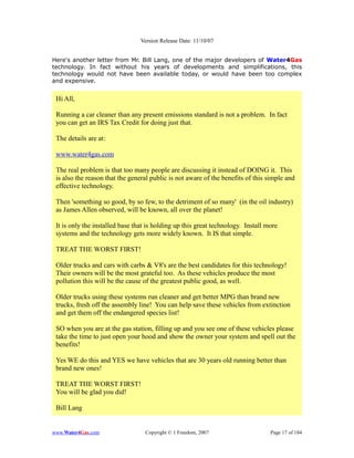 Version Release Date: 11/10/07


Here's another letter from Mr. Bill Lang, one of the major developers of Water4Gas
technology. In fact without his years of developments and simplifications, this
technology would not have been available today, or would have been too complex
and expensive.


 Hi All,

 Running a car cleaner than any present emissions standard is not a problem. In fact
 you can get an IRS Tax Credit for doing just that.

 The details are at:

 www.water4gas.com

 The real problem is that too many people are discussing it instead of DOING it. This
 is also the reason that the general public is not aware of the benefits of this simple and
 effective technology.

 Then 'something so good, by so few, to the detriment of so many' (in the oil industry)
 as James Allen observed, will be known, all over the planet!

 It is only the installed base that is holding up this great technology. Install more
 systems and the technology gets more widely known. It IS that simple.

 TREAT THE WORST FIRST!

 Older trucks and cars with carbs & V8's are the best candidates for this technology!
 Their owners will be the most grateful too. As these vehicles produce the most
 pollution this will be the cause of the greatest public good, as well.

 Older trucks using these systems run cleaner and get better MPG than brand new
 trucks, fresh off the assembly line! You can help save these vehicles from extinction
 and get them off the endangered species list!

 SO when you are at the gas station, filling up and you see one of these vehicles please
 take the time to just open your hood and show the owner your system and spell out the
 benefits!

 Yes WE do this and YES we have vehicles that are 30 years old running better than
 brand new ones!

 TREAT THE WORST FIRST!
 You will be glad you did!

 Bill Lang


www.Water4Gas.com                 Copyright © 1 Freedom, 2007                     Page 17 of 184
 
