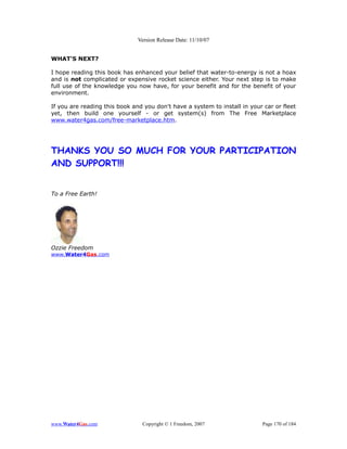 Version Release Date: 11/10/07


WHAT'S NEXT?

I hope reading this book has enhanced your belief that water-to-energy is not a hoax
and is not complicated or expensive rocket science either. Your next step is to make
full use of the knowledge you now have, for your benefit and for the benefit of your
environment.

If you are reading this book and you don't have a system to install in your car or fleet
yet, then build one yourself - or get system(s) from The Free Marketplace
www.water4gas.com/free-marketplace.htm.




THANKS YOU SO MUCH FOR YOUR PARTICIPATION
AND SUPPORT!!!


To a Free Earth!




Ozzie Freedom
www.Water4Gas.com




www.Water4Gas.com               Copyright © 1 Freedom, 2007                Page 170 of 184
 