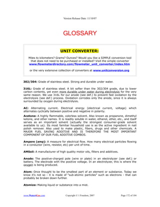 Version Release Date: 11/10/07




                               GLOSSARY

                            UNIT CONVERTER:
   Miles to kilometers? Grams? Ounces? Would you like a SIMPLE conversion tool
    that does not need to be purchased or installed? Visit the simple converter
   www.flowmeterdirectory.com/flowmeter_unit_converter/index.htm

    or the very extensive collection of converters at www.unitconversion.org



302/304: Grade of stainless steel. Strong and durable under water.

316L: Grade of stainless steel. A bit softer than the 302/304 grade, due to lower
carbon contents, yet even more durable under water during electrolysis for the very
same reason. We use 316L for our anode (see def.) to prevent fast oxidation by the
electrolysis (see def.) process. Oxidation corrodes only the anode, since it is always
surrounded by oxygen during electrolysis.

AC: Alternating current. Electrical energy (electrical current, voltage) which
alternates cyclically between positive and negative in polarity.
Acetone: A highly flammable, colorless solvent. Also known as propanone, dimethyl
ketone, and other names. It is readily soluble in water, ethanol, ether, etc., and itself
serves as an important solvent (actually the strongest consumer-grade solvent
available to us). Its most familiar household use is as the active ingredient in nail
polish remover. Also used to make plastic, fibers, drugs and other chemicals. A
MAJOR FUEL SAVING ADDITIVE AND IS THEREFORE THE MOST IMPORTANT
COMPONENT OF OUR FUEL ADDITIVE COMBOS.

Ampere (amp): A measure for electrical flow. How many electrical particles flowing
in a conductor (wire, resistor, etc) per unit of time.

AMSoil: A manufacturer of high quality motor oils, filters and additives.

Anode: The positive-charged pole (wire or plate) in an electrolyzer (see def.) or
battery. The electrode with the positive voltage. In an electrolyzer, this is where the
oxygen is being produced.

Atom: Once thought to be the smallest part of an element or substance. Today we
know it's not so - it is made of “sub-atomic particles” such as electrons - that can
probably be broken down further.

Atomize: Making liquid or substance into a mist.


www.Water4Gas.com                Copyright © 1 Freedom, 2007                Page 172 of 184
 