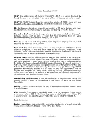 Version Release Date: 11/10/07


AXG7: Our abbreviation of Acetone-Xylene-GP-7 (GP-7 is a racing lubricant by
Torco). Blended in correct ratios, it is a powerful fuel additive you can make yourself.

AXG7-TS: (AXG7-Teaspoon) A more economical version of AXG7, where only one
teaspoon of the racing lubricant GP-7 is blended with acetone and xylene.

BB: Ball Bearing. Sometimes refers to ammunition of BB guns, but can also mean
steel balls from a mechanical source such as a ball bearing device for shafts.

Bio fuel or Biofuel: Fuel (for transportation, in our case) made from “biomass” -
biological sources such as corn or wood that have completed their life cycle;
environment friendly. Biofuel could be liquid, gas or solid.

Blow by (gas): Gases that skip past the piston rings in an engine; normally routed
back into the intake via the PCV valve.

Boric acid: Also called boracic acid, orthoboric acid or hydrogen orthoborate. It is a
chemical compound, a mild acid often used as an antiseptic, insecticide, flame
retardant, and a component of other chemical compounds. It exists in the form of
colorless crystals or a white powder and dissolves in water.

Brown's Gas: A mixture of hydrogen and oxygen. The product of an Electrolyzer.
Two parts hydrogen to one part oxygen plus some water moisture. Named after Prof.
Yull Brown but goes by many other names: Rhode’s Gas, after it earlier researcher,
Dr. William A. Rhodes; also called HHO (Hydrogen-Hydrogen-Oxygen), hydroxy, oxy-
hydrogen, green gas, di-hydroxy, watergas or water gas, waterfuel or water fuel, etc.
In Korea they call it Brown Gas. Korea by the way has very good technology of HHO
generators for industry. Brown's Gas is great not only for supplemental fuel for
engines, but also good for cutting metal, soldering, brazing (joining metals at high
temperatures), as well as the welding of various metals inexpensively (compared to
the commonly used welding with acetylene).

BTU (British Thermal Unit): A unit commonly used to measure heat energy; the
amount needed to raise the temperature of one pound of water by one degree
Fahrenheit.

Bubbler: A safety-enhancing device (or part of a device) to bubble air through water
in an electrolyzer.

CAN: Controller Area Network. From 2008 onward it is the mandatory vehicle control
system that replaces OBD-II (On-Board Diagnostic, see def.) in all new vehicles. CAN
is a general term - the specific system that will be used is titled 'ISO 15765-4'.

Carb: Carburetor.

Carbon Monoxide: A gas produced by incomplete combustion of organic materials.
Highly poisonous; flammable gas - burns with a blue flame.




www.Water4Gas.com               Copyright © 1 Freedom, 2007                Page 173 of 184
 