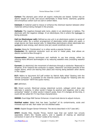 Version Release Date: 11/10/07


Carbon: The element upon which all organic molecules are based. Carbon has an
atomic weight of 12.00, and occurs elementally in these forms: diamond, graphite
and amorphous carbon such as coal or carbon black.

Catalyst: A material used to induce or enhance the chemical reaction between other
materials without being changed in the process.

Cathode: The negative-charged pole (wire, plate) in an electrolyzer or battery. The
electrode with the negative voltage. In an electrolyzer, this is where the hydrogen is
being produced.

Cell (or Electrolyzer cell): Defined as one unit in an electrolysis system (a series of
individual cells). By a certain arrangement of electrodes (when plates are used), a
single device can have several cells. In Water4Gas electrolyzers where electrodes are
spiraled to save energy, each device (one jar) would constitute one cell.

Combo: Slang for 'Combination' or in other words a popular formula.
Conductor: An electrical conductor such as wire or metal plate, that allows an
electric current to flow through it.

Conservation: Various techniques and methods to use less energy, either by
utilizing more efficient technologies or by reducing wasteful ones (including wasteful
habits).

Current: (in electricity) the movement of electrons through a conductor. Measured in
Amperes. If for instance the conductor is copper, “electrons” are those particles of the
copper atoms, which are leaving their place and moving along between other atoms
in the copper.

D17: Refers to document D17.pdf written by Patrick Kelly titled “Dealing with the
Vehicle Computer”. Is available on the Internet (search Google for “Dealing with the
Vehicle Computer” WITH the quote marks).

def: definition.

DC: Direct current. Electrical energy (electrical current, voltage) which does not
alternate in polarity, in other words it keeps its positive and negative; and is also
somewhat “stable”, in other words it doesn't pulse. Even if it changes all the time, it
could still be called DC if it has those characteristics.

DEMSE: Dual-Edge MAP Sensor Enhancer. A dual-knob device to adjust mixture.

Distilled water: Water that has been “purified” of its contaminants, acids and
minerals such as salt. Rain water are not distilled water.

DOSE: Digital Oxygen Sensor Enhancer. The device described in D17 (see def.)

DPDT: Double Pole, Double Throw. Switch type that can switch two circuits
separately (that's the “double pole”), and is capable of making an electrical
connection in each of its “throws” (sides of its motion).

www.Water4Gas.com               Copyright © 1 Freedom, 2007                Page 174 of 184
 