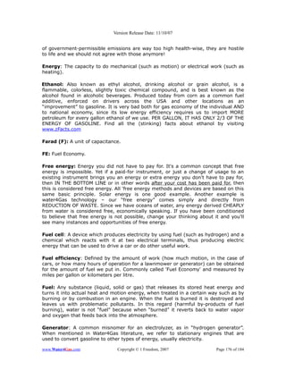 Version Release Date: 11/10/07


of government-permissible emissions are way too high health-wise, they are hostile
to life and we should not agree with those anymore!

Energy: The capacity to do mechanical (such as motion) or electrical work (such as
heating).

Ethanol: Also known as ethyl alcohol, drinking alcohol or grain alcohol, is a
flammable, colorless, slightly toxic chemical compound, and is best known as the
alcohol found in alcoholic beverages. Produced today from corn as a common fuel
additive, enforced on drivers across the USA and other locations as an
“improvement” to gasoline. It is very bad both for gas economy of the individual AND
to national economy, since its low energy efficiency requires us to import MORE
petroleum for every gallon ethanol of we use. PER GALLON, IT HAS ONLY 2/3 OF THE
ENERGY OF GASOLINE. Find all the (stinking) facts about ethanol by visiting
www.zFacts.com

Farad (F): A unit of capacitance.

FE: Fuel Economy.

Free energy: Energy you did not have to pay for. It's a common concept that free
energy is impossible. Yet if a paid-for instrument, or just a change of usage to an
existing instrument brings you an energy or extra energy you don't have to pay for,
then IN THE BOTTOM LINE or in other words after your cost has been paid for, then
this is considered free energy. All 'free energy methods and devices are based on this
same basic principle. Solar energy is one good example. Another example is
water4Gas technology – our “free energy” comes simply and directly from
REDUCTION OF WASTE. Since we have oceans of water, any energy derived CHEAPLY
from water is considered free, economically speaking. If you have been conditioned
to believe that free energy is not possible, change your thinking about it and you'll
see many instances and opportunities of free energy.

Fuel cell: A device which produces electricity by using fuel (such as hydrogen) and a
chemical which reacts with it at two electrical terminals, thus producing electric
energy that can be used to drive a car or do other useful work.

Fuel efficiency: Defined by the amount of work (how much motion, in the case of
cars, or how many hours of operation for a lawnmower or generator) can be obtained
for the amount of fuel we put in. Commonly called 'Fuel Economy' and measured by
miles per gallon or kilometers per litre.

Fuel: Any substance (liquid, solid or gas) that releases its stored heat energy and
turns it into actual heat and motion energy, when treated in a certain way such as by
burning or by combustion in an engine. When the fuel is burned it is destroyed and
leaves us with problematic pollutants. In this regard (harmful by-products of fuel
burning), water is not “fuel” because when “burned” it reverts back to water vapor
and oxygen that feeds back into the atmosphere.

Generator: A common misnomer for an electrolyzer, as in “hydrogen generator”.
When mentioned in Water4Gas literature, we refer to stationary engines that are
used to convert gasoline to other types of energy, usually electricity.

www.Water4Gas.com               Copyright © 1 Freedom, 2007               Page 176 of 184
 