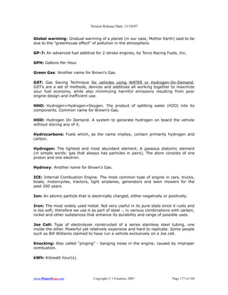 Version Release Date: 11/10/07


Global warming: Gradual warming of a planet (in our case, Mother Earth) said to be
due to the "greenhouse effect" of pollution in the atmosphere.

GP-7: An advanced fuel additive for 2-stroke engines, by Torco Racing Fuels, Inc.

GPH: Gallons Per Hour.

Green Gas: Another name for Brown's Gas.

GST: Gas Saving Technique for vehicles using WATER or Hydrogen-On-Demand.
GST's are a set of methods, devices and additives all working together to maximize
your fuel economy, while also minimizing harmful emissions resulting from poor
engine design and inefficient use.

HHO: Hydrogen+Hydrogen+Oxygen. The product of splitting water (H2O) into its
components. Common name for Brown’s Gas.

HOD: Hydrogen On Demand. A system to generate hydrogen on board the vehicle
without storing any of it.

Hydrocarbons: Fuels which, as the name implies, contain primarily hydrogen and
carbon.

Hydrogen: The lightest and most abundant element. A gaseous diatomic element
(in simple words: gas that always has particles in pairs). The atom consists of one
proton and one electron.

Hydroxy: Another name for Brown's Gas.

ICE: Internal Combustion Engine. The most common type of engine in cars, trucks,
boats, motorcycles, tractors, light airplanes, generators and lawn mowers for the
past 200 years.

Ion: An atomic particle that is electrically charged, either negatively or positively.

Iron: The most widely used metal. Not very useful in its pure state since it rusts and
is too soft; therefore we use it as part of steel -, in various combinations with carbon,
nickel and other substances that enhance its durability and range of possible uses.

Joe Cell: Type of electrolyzer constructed of a series stainless steel tubing, one
inside the other. Powerful yet relatively expensive and hard to replicate. Some people
such as Bill Williams claimed to have run a vehicle exclusively on a Joe cell.

Knocking: Also called “pinging” - banging noise in the engine, caused by improper
combustion.

kWh: Kilowatt hour(s).




www.Water4Gas.com                Copyright © 1 Freedom, 2007                 Page 177 of 184
 