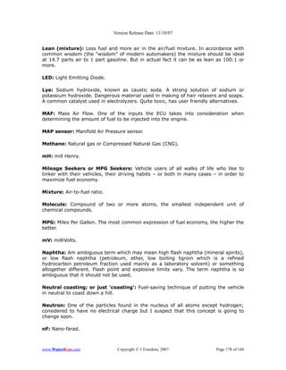 Version Release Date: 11/10/07


Lean (mixture): Less fuel and more air in the air/fuel mixture. In accordance with
common wisdom (the “wisdom” of modern automakers) the mixture should be ideal
at 14.7 parts air to 1 part gasoline. But in actual fact it can be as lean as 100:1 or
more.

LED: Light Emitting Diode.

Lye: Sodium hydroxide, known as caustic soda. A strong solution of sodium or
potassium hydroxide. Dangerous material used in making of hair relaxers and soaps.
A common catalyst used in electrolyzers. Quite toxic, has user friendly alternatives.

MAF: Mass Air Flow. One of the inputs the ECU takes into consideration when
determining the amount of fuel to be injected into the engine.

MAP sensor: Manifold Air Pressure sensor.

Methane: Natural gas or Compressed Natural Gas (CNG).

mH: mill Henry.

Mileage Seekers or MPG Seekers: Vehicle users of all walks of life who like to
tinker with their vehicles, their driving habits – or both in many cases – in order to
maximize fuel economy.

Mixture: Air-to-fuel ratio.

Molecule: Compound of two or more atoms, the smallest independent unit of
chemical compounds.

MPG: Miles Per Gallon. The most common expression of fuel economy, the higher the
better.

mV: milliVolts.

Naphtha: Am ambiguous term which may mean high flash naphtha (mineral spirits),
or low flash naphtha (petroleum, ether, low boiling ligroin which is a refined
hydrocarbon petroleum fraction used mainly as a laboratory solvent) or something
altogether different. Flash point and explosive limits vary. The term naphtha is so
ambiguous that it should not be used.

Neutral coasting; or just 'coasting': Fuel-saving technique of putting the vehicle
in neutral to coast down a hill.

Neutron: One of the particles found in the nucleus of all atoms except hydrogen;
considered to have no electrical charge but I suspect that this concept is going to
change soon.

nF: Nano-farad.



www.Water4Gas.com               Copyright © 1 Freedom, 2007               Page 178 of 184
 