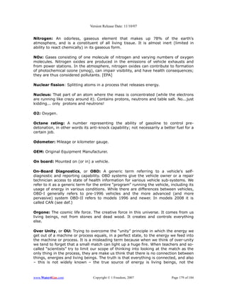 Version Release Date: 11/10/07


Nitrogen: An odorless, gaseous element that makes up 78% of the earth's
atmosphere, and is a constituent of all living tissue. It is almost inert (limited in
ability to react chemically) in its gaseous form.

NOx: Gases consisting of one molecule of nitrogen and varying numbers of oxygen
molecules. Nitrogen oxides are produced in the emissions of vehicle exhausts and
from power stations. In the atmosphere, nitrogen oxides can contribute to formation
of photochemical ozone (smog), can impair visibility, and have health consequences;
they are thus considered pollutants. [EPA]

Nuclear fission: Splitting atoms in a process that releases energy.

Nucleus: That part of an atom where the mass is concentrated (while the electrons
are running like crazy around it). Contains protons, neutrons and table salt. No...just
kidding... only protons and neutrons!

O2: Oxygen.

Octane rating: A number representing the ability of gasoline to control pre-
detonation, in other words its anti-knock capability; not necessarily a better fuel for a
certain job.

Odometer: Mileage or kilometer gauge.

OEM: Original Equipment Manufacturer.

On board: Mounted on (or in) a vehicle.

On-Board Diagnostics, or OBD: A generic term referring to a vehicle's self-
diagnostic and reporting capability. OBD systems give the vehicle owner or a repair
technician access to state of health information for various vehicle sub-systems. We
refer to it as a generic term for the entire “program” running the vehicle, including its
usage of energy in various conditions. While there are differences between vehicles,
OBD-I generally refers to pre-1996 vehicles and the more advanced (and more
pervasive) system OBD-II refers to models 1996 and newer. In models 2008 it is
called CAN (see def.)

Orgone: The cosmic life force. The creative force in this universe. It comes from us
living beings, not from stones and dead wood. It creates and controls everything
else.

Over Unity, or OU: Trying to overcome the “unity” principle in which the energy we
get out of a machine or process equals, in a perfect state, to the energy we feed into
the machine or process. It is a misleading term because when we think of over-unity
we tend to forget that a small match can light up a huge fire. When teachers and so-
called “scientists” try to limit our scope of thinking into looking at the match as the
only thing in the process, they are make us think that there is no connection between
things, energies and living beings. The truth is that everything is connected, and also
– this is not widely known – the true source of energy is living beings, not the



www.Water4Gas.com                Copyright © 1 Freedom, 2007                Page 179 of 184
 