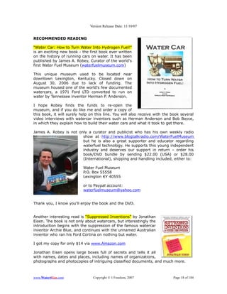 Version Release Date: 11/10/07


RECOMMENDED READING

“Water Car: How to Turn Water Into Hydrogen Fuel!”
is an exciting new book - the first book ever written
on the history of running cars on water. It has been
published by James A. Robey, Curator of the world's
first Water Fuel Museum (waterfuelmuseum.com)

This unique museum used to be located near
downtown Lexington, Kentucky. Closed down on
August 30, 2006 due to lack of funding. The
museum housed one of the world's few documented
watercars, a 1971 Ford LTD converted to run on
water by Tennessee inventor Herman P. Anderson.

I hope Robey finds the funds to re-open the
museum, and if you do like me and order a copy of
this book, it will surely help on this line. You will also receive with the book several
video interviews with watercar inventors such as Herman Anderson and Bob Boyce,
in which they explain how to build their water cars and what it took to get there.

James A. Robey is not only a curator and publicist who has his own weekly radio
                        show at http://www.blogtalkradio.com/WaterFuelMuseum
                        but he is also a great supporter and educator regarding
                        waterfuel technology. He supports this young independent
                        industry and deserves our support in return – order his
                        book/DVD bundle by sending $22.00 (USA) or $28.00
                        (International), shipping and handling included, either to:

                           Water Fuel Museum
                           P.O. Box 55558
                           Lexington KY 40555

                           or to Paypal account:
                           waterfuelmuseum@yahoo.com


Thank you, I know you'll enjoy the book and the DVD.


Another interesting read is “Suppressed Inventions” by Jonathan
Eisen. The book is not only about watercars, but interestingly the
introduction begins with the suppression of the famous watercar
inventor Archie Blue, and continues with the unnamed Australian
inventor who ran his Ford Cortina on nothing but water.

I got my copy for only $14 via www.Amazon.com

Jonathan Eisen opens large boxes full of secrets and tells it all
with names, dates and places, including names of organizations,
photographs and photocopies of intriguing classified documents, and much more.



www.Water4Gas.com               Copyright © 1 Freedom, 2007                 Page 18 of 184
 