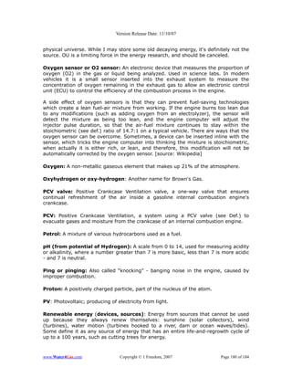 Version Release Date: 11/10/07


physical universe. While I may store some old decaying energy, it's definitely not the
source. OU is a limiting force in the energy research, and should be canceled.

Oxygen sensor or O2 sensor: An electronic device that measures the proportion of
oxygen (O2) in the gas or liquid being analyzed. Used in science labs. In modern
vehicles it is a small sensor inserted into the exhaust system to measure the
concentration of oxygen remaining in the exhaust gas to allow an electronic control
unit (ECU) to control the efficiency of the combustion process in the engine.

A side effect of oxygen sensors is that they can prevent fuel-saving technologies
which create a lean fuel-air mixture from working. If the engine burns too lean due
to any modifications (such as adding oxygen from an electrolyzer), the sensor will
detect the mixture as being too lean, and the engine computer will adjust the
injector pulse duration, so that the air-fuel mixture continues to stay within the
stoichiometric (see def.) ratio of 14.7:1 on a typical vehicle. There are ways that the
oxygen sensor can be overcome. Sometimes, a device can be inserted inline with the
sensor, which tricks the engine computer into thinking the mixture is stoichiometric,
when actually it is either rich, or lean, and therefore, this modification will not be
automatically corrected by the oxygen sensor. [source: Wikipedia]

Oxygen: A non-metallic gaseous element that makes up 21% of the atmosphere.

Oxyhydrogen or oxy-hydrogen: Another name for Brown's Gas.

PCV valve: Positive Crankcase Ventilation valve, a one-way valve that ensures
continual refreshment of the air inside a gasoline internal combustion engine's
crankcase.

PCV: Positive Crankcase Ventilation, a system using a PCV valve (see Def.) to
evacuate gases and moisture from the crankcase of an internal combustion engine.

Petrol: A mixture of various hydrocarbons used as a fuel.

pH (from potential of Hydrogen): A scale from 0 to 14, used for measuring acidity
or alkalinity, where a number greater than 7 is more basic, less than 7 is more acidic
- and 7 is neutral.

Ping or pinging: Also called “knocking” - banging noise in the engine, caused by
improper combustion.

Proton: A positively charged particle, part of the nucleus of the atom.

PV: Photovoltaic; producing of electricity from light.

Renewable energy (devices, sources): Energy from sources that cannot be used
up because they always renew themselves: sunshine (solar collectors), wind
(turbines), water motion (turbines hooked to a river, dam or ocean waves/tides).
Some define it as any source of energy that has an entire life-and-regrowth cycle of
up to a 100 years, such as cutting trees for energy.



www.Water4Gas.com                Copyright © 1 Freedom, 2007               Page 180 of 184
 