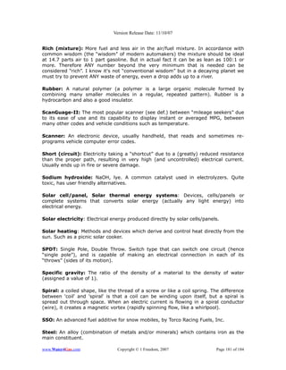 Version Release Date: 11/10/07


Rich (mixture): More fuel and less air in the air/fuel mixture. In accordance with
common wisdom (the “wisdom” of modern automakers) the mixture should be ideal
at 14.7 parts air to 1 part gasoline. But in actual fact it can be as lean as 100:1 or
more. Therefore ANY number beyond the very minimum that is needed can be
considered “rich”. I know it's not “conventional wisdom” but in a decaying planet we
must try to prevent ANY waste of energy, even a drop adds up to a river.

Rubber: A natural polymer (a polymer is a large organic molecule formed by
combining many smaller molecules in a regular, repeated pattern). Rubber is a
hydrocarbon and also a good insulator.

ScanGuage-II: The most popular scanner (see def.) between “mileage seekers” due
to its ease of use and its capability to display instant or averaged MPG, between
many other codes and vehicle conditions such as temperature.

Scanner: An electronic device, usually handheld, that reads and sometimes re-
programs vehicle computer error codes.

Short (circuit): Electricity taking a “shortcut” due to a (greatly) reduced resistance
than the proper path, resulting in very high (and uncontrolled) electrical current.
Usually ends up in fire or severe damage.

Sodium hydroxide: NaOH, lye. A common catalyst used in electrolyzers. Quite
toxic, has user friendly alternatives.

Solar cell/panel, Solar thermal energy systems: Devices, cells/panels or
complete systems that converts solar energy (actually any light energy) into
electrical energy.

Solar electricity: Electrical energy produced directly by solar cells/panels.

Solar heating: Methods and devices which derive and control heat directly from the
sun. Such as a picnic solar cooker.

SPDT: Single Pole, Double Throw. Switch type that can switch one circuit (hence
“single pole”), and is capable of making an electrical connection in each of its
“throws” (sides of its motion).

Specific gravity: The ratio of the density of a material to the density of water
(assigned a value of 1).

Spiral: a coiled shape, like the thread of a screw or like a coil spring. The difference
between 'coil' and 'spiral' is that a coil can be winding upon itself, but a spiral is
spread out through space. When an electric current is flowing in a spiral conductor
(wire), it creates a magnetic vortex (rapidly spinning flow, like a whirlpool).

SSO: An advanced fuel additive for snow mobiles, by Torco Racing Fuels, Inc.

Steel: An alloy (combination of metals and/or minerals) which contains iron as the
main constituent.

www.Water4Gas.com               Copyright © 1 Freedom, 2007                Page 181 of 184
 