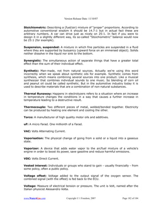 Version Release Date: 11/10/07


Stoichiometric: Describing a (fuel/air) mixture of “proper” proportions. According to
automotive conventional wisdom it should be 14.7:1 but in actual fact these are
arbitrary numbers. A car can drive just as nicely on 25:1. In fact if you were to
design it in a slightly different way, its so-called “Stoichiometric” balance would now
be 25:1 (for example).

Suspension, suspended: A mixture in which fine particles are suspended in a fluid
where they are supported by buoyancy (upward force on an immersed object). Solids
neither dissolve in the liquid nor sink to the bottom.

Synergistic: The simultaneous action of separate things that have a greater total
effect than the sum of their individual effect.

Synthetic: Man-made, not from natural sources. Actually we're using this word
incorrectly when we speak about synthetic oils for example. Synthetic comes from
synthesis, which means combining several sources into one product. Like a musical
synthesizer that combines individual sounds to one music. So blending of corn oil
and peanut oil could be called synthetic. But in the automotive industry today it is
used to describe materials that are a combination of non-natural substances.

Thermal Runaway: Happens in electrolyzers refers to a situation where an increase
in temperature changes the conditions in a way that causes a further increase in
temperature leading to a destructive result.

Thermocouple: Two different pieces of metal, welded/bonded together. Electricity
can be produced by heating one element and cooling the other.

Torco: A manufacturer of high quality motor oils and additives.

uF: A micro Farad. One millionth of a Farad.

VAC: Volts Alternating Current.

Vaporisation: The physical change of going from a solid or a liquid into a gaseous
state.

Vaporizer: A device that adds water vapor to the air/fuel mixture of a vehicle's
engine in order to boost its power, save gasoline and reduce harmful emissions.

VDC: Volts Direct Current.

Vested interest: Individuals or groups who stand to gain - usually financially - from
some policy, often a public policy.

Voltage offset: Voltage added to the output signal of the oxygen sensor. The
combined signal (with the offest) is fed back to the ECU.

Voltage: Measure of electrical tension or pressure. The unit is Volt, named after the
Italian physicist Alessandro Volta.


www.Water4Gas.com                 Copyright © 1 Freedom, 2007              Page 182 of 184
 