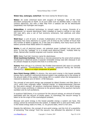 Version Release Date: 11/10/07


Water Gas, watergas, waterfuel: Yet more names for Brown's Gas.

Water: An oxide (chemical bond with oxygen) of hydrogen. One of the most
abundant compounds on Earth. In its pure state such as distilled water, it does not
conduct electricity; but with a little help from a catalyst can be be electrolyzed
(separated) into hydrogen and oxygen.

Water4Gas: A combined technology to convert water to energy. Consists of a
electrolyzer (or several electrolyzer cells) installed on board a vehicle or any other
ICE (see def.), plus a set of fuel economy enhancers, fuel additives and other
techniques.

Watt-hour: a unit of work. A simple multiplication of the number of Watt (which
expresses how many electrons in a given unit of time) by the number of hours that
this number of Watts is applied. Or, in the case of a battery, how many hours can the
battery provide those Watts before it's depleted.

Watts: A unit of electrical power; not potential power (voltage) but actual work
done. To find the “wattage” or in a simple word electrical Power, multiply Volts by
Amps. Named after Scottish engineer and inventor James Watt.

WFC: Water Fuel Cell. Common name for electrolyzer.
Wind machines/turbines: Machines or devices powered by the wind which produce
mechanical or electrical power. A popular renewable energy (see def.) because it can
be utilized cheaply by anyone who lives in a windy area.

Xylene: Most will say it is a thinner. But FireNet International (UK) says it is actually
part of gasoline: “Dimethylbenzene. An aromatic compound having the formula
C6H4(CH3)2. Xylene is a major component of gasoline.”

Zero Point Energy (ZPE): In physics, the zero-point energy is the lowest possible
energy that a quantum mechanical physical system may possess and is the energy of
the ground state of the system [the energy left in a system when the temperature is
reduced to absolute zero (0 Kelvin -2730 Celsius)].

The concept of zero-point energy was proposed by Albert Einstein and Otto Stern in
1913, which they originally called "residual energy" or Nullpunktsenergie [German
for Zero-point energy]. All quantum mechanical systems have a zero point energy.
The term arises commonly in reference to the ground state of the quantum harmonic
oscillator and its null oscillations.

In quantum field theory, it is a synonym for the vacuum energy, an amount of energy
associated with the vacuum of empty space. In cosmology, the vacuum energy is
taken to be the origin of the cosmological constant.

Because zero point energy is the lowest possible energy a system can have, this
energy cannot be removed from the system. A related term is zero-point field, which
is the lowest energy state of a field, i.e. its ground state, which is non zero.

Despite the definition, the concept of zero-point energy, and the hint of a possibility
of extracting “free energy” from the vacuum, has attracted the attention of many

www.Water4Gas.com                Copyright © 1 Freedom, 2007                Page 183 of 184
 