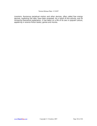 Version Release Date: 11/10/07


inventors. Numerous perpetual motion and other devices, often called free energy
devices, exploiting the idea, have been proposed. As a result of this activity, and its
intriguing theoretical explanation, it has taken on a life of its own in popular culture,
appearing in science fiction books, games and movies.




www.Water4Gas.com                Copyright © 1 Freedom, 2007                Page 184 of 184
 