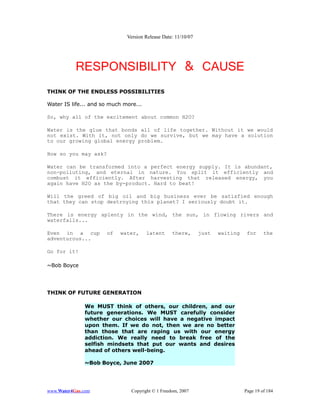 Version Release Date: 11/10/07




           RESPONSIBILITY & CAUSE
THINK OF THE ENDLESS POSSIBILITIES

Water IS life... and so much more...

So, why all of the excitement about common H2O?

Water is the glue that bonds all of life together. Without it we would
not exist. With it, not only do we survive, but we may have a solution
to our growing global energy problem.

How so you may ask?

Water can be transformed into a perfect energy supply. It is abundant,
non-polluting, and eternal in nature. You split it efficiently and
combust it efficiently. After harvesting that released energy, you
again have H2O as the by-product. Hard to beat!

Will the greed of big oil and big business ever be satisfied enough
that they can stop destroying this planet? I seriously doubt it.

There is energy aplenty in the wind, the sun, in flowing rivers and
waterfalls...

Even in a cup         of   water,      latent      there,      just   waiting    for     the
adventurous...

Go for it!

~Bob Boyce




THINK OF FUTURE GENERATION

              We MUST think of others, our children, and our
              future generations. We MUST carefully consider
              whether our choices will have a negative impact
              upon them. If we do not, then we are no better
              than those that are raping us with our energy
              addiction. We really need to break free of the
              selfish mindsets that put our wants and desires
              ahead of others well-being.

              ~Bob Boyce, June 2007




www.Water4Gas.com               Copyright © 1 Freedom, 2007                     Page 19 of 184
 