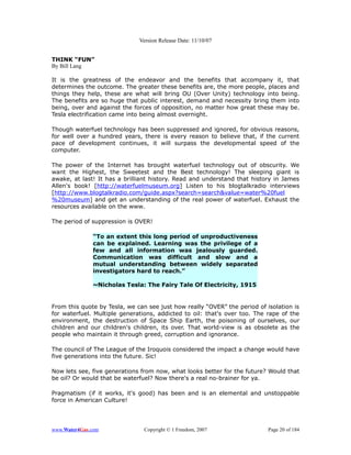 Version Release Date: 11/10/07


THINK “FUN”
By Bill Lang

It is the greatness of the endeavor and the benefits that accompany it, that
determines the outcome. The greater these benefits are, the more people, places and
things they help, these are what will bring OU (Over Unity) technology into being.
The benefits are so huge that public interest, demand and necessity bring them into
being, over and against the forces of opposition, no matter how great these may be.
Tesla electrification came into being almost overnight.

Though waterfuel technology has been suppressed and ignored, for obvious reasons,
for well over a hundred years, there is every reason to believe that, if the current
pace of development continues, it will surpass the developmental speed of the
computer.

The power of the Internet has brought waterfuel technology out of obscurity. We
want the Highest, the Sweetest and the Best technology! The sleeping giant is
awake, at last! It has a brilliant history. Read and understand that history in James
Allen's book! [http://waterfuelmuseum.org] Listen to his blogtalkradio interviews
[http://www.blogtalkradio.com/guide.aspx?search=search&value=water%20fuel
%20museum] and get an understanding of the real power of waterfuel. Exhaust the
resources available on the www.

The period of suppression is OVER!

              “To an extent this long period of unproductiveness
              can be explained. Learning was the privilege of a
              few and all information was jealously guarded.
              Communication was difficult and slow and a
              mutual understanding between widely separated
              investigators hard to reach.”

              ~Nicholas Tesla: The Fairy Tale Of Electricity, 1915


From this quote by Tesla, we can see just how really “OVER” the period of isolation is
for waterfuel. Multiple generations, addicted to oil: that's over too. The rape of the
environment, the destruction of Space Ship Earth, the poisoning of ourselves, our
children and our children's children, its over. That world-view is as obsolete as the
people who maintain it through greed, corruption and ignorance.

The council of The League of the Iroquois considered the impact a change would have
five generations into the future. Sic!

Now lets see, five generations from now, what looks better for the future? Would that
be oil? Or would that be waterfuel? Now there's a real no-brainer for ya.

Pragmatism (if it works, it's good) has been and is an elemental and unstoppable
force in American Culture!




www.Water4Gas.com               Copyright © 1 Freedom, 2007                Page 20 of 184
 