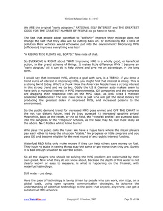 Version Release Date: 11/10/07


We ARE the original “early adopters.” RATIONAL SELF INTEREST and THE GREATEST
GOOD FOR THE GREATEST NUMBER OF PEOPLE do go hand in hand.

The fact that people adopt waterfuel to “selfishly” improve their mileage does not
change the fact that they also will be cutting back on, or eliminating the 5 tons of
pollution their vehicles would otherwise put into the environment! Improving MPG
(efficiency) improves everything else too!

“A RISING TIDE FLOATS ALL BOATS.” Take note of that.

So EVERYONE is RIGHT about THAT! Improving MPG is a wholly good, or beneficial
action, in the grand scheme of things. It makes little difference WHY I become an
“early adopter.” All it can do is help others and give me an advantage, in the long
term.

I would say that increased MPG, always a goal with cars, is a TREND. If you drew a
trend curve of interest in improving MPG, you might find that interest is rising. This is
a strong trend today. Who'd a thunk! Now the American People have a strong interest
in this strong trend and we do too. Oddly the US & German auto makers seem to
have only a marginal interest in MPG improvements. Oil companies and the congress
are dragging their respective feet on the MPG issue, as well. Need I mention
Academic Institutions? The real issue here is just who will get the most money for
producing the greatest delay in improved MPG, and increased poisons to the
environment.

So the public demand trend for increased MPG goes unmet and OFF THE CHART in
the not too distant future, lead by (you guessed it) increased gasoline prices!
Meanwhile, back at the ranch, or the oil field, the “windfall profits” are pumped back
into the congress or the “religious” schools, as the case may be, but most likely all
the above. Nero fiddles whilst Rome burns!

Who pays the piper, calls the tune! We have a fugue here where the major players
pay each other to keep the situation “stable.” No progress or little progress and you
pass GO and become eligible for the next round of anti-public interest funding.

Waterfuel R&D folks only make money if they can help others save money on fuel.
They have no stake in seeing things stay the same or get worse than they are. Surely
it is bad enough situation to warrant action.

So all the players who should be solving the MPG problem are stalemated by their
own greed. Now what they do not know about, because the depth of this water is not
clearly known or easy to measure, is what is happening on the Internet, with
waterfuel technology.

Still water runs deep.

Here the pace of technology is being driven by people who can work, non stop, on a
global basis, using open systems communication strategies, to advance the
understanding of waterfuel technology to the point that anyone, anywhere, can get a
substantial MPG advance.


www.Water4Gas.com                Copyright © 1 Freedom, 2007                 Page 21 of 184
 