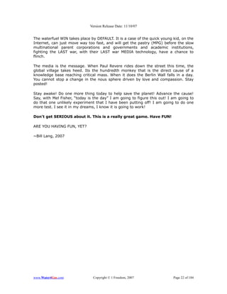 Version Release Date: 11/10/07


The waterfuel WIN takes place by DEFAULT. It is a case of the quick young kid, on the
Internet, can just move way too fast, and will get the pastry (MPG) before the slow
multinational parent corporations and governments and academic institutions,
fighting the LAST war, with their LAST war MEDIA technology, have a chance to
flinch.

The media is the message. When Paul Revere rides down the street this time, the
global village takes heed. Its the hundredth monkey that is the direct cause of a
knowledge base reaching critical mass. When it does the Berlin Wall falls in a day.
You cannot stop a change in the nous sphere driven by love and compassion. Stay
posted!

Stay awake! Do one more thing today to help save the planet! Advance the cause!
Say, with Mel Fisher, “today is the day” I am going to figure this out! I am going to
do that one unlikely experiment that I have been putting off! I am going to do one
more test. I see it in my dreams, I know it is going to work!

Don't get SERIOUS about it. This is a really great game. Have FUN!

ARE YOU HAVING FUN, YET?

~Bill Lang, 2007




www.Water4Gas.com              Copyright © 1 Freedom, 2007                Page 22 of 184
 
