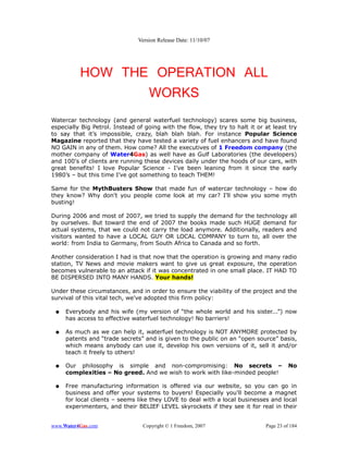 Version Release Date: 11/10/07




          HOW THE OPERATION ALL
                 WORKS
Watercar technology (and general waterfuel technology) scares some big business,
especially Big Petrol. Instead of going with the flow, they try to halt it or at least try
to say that it’s impossible, crazy, blah blah blah. For instance Popular Science
Magazine reported that they have tested a variety of fuel enhancers and have found
NO GAIN in any of them. How come? All the executives of 1 Freedom company (the
mother company of Water4Gas) as well have as Gulf Laboratories (the developers)
and 100's of clients are running these devices daily under the hoods of our cars, with
great benefits! I love Popular Science - I’ve been leaning from it since the early
1980’s – but this time I’ve got something to teach THEM!

Same for the MythBusters Show that made fun of watercar technology – how do
they know? Why don't you people come look at my car? I'll show you some myth
busting!

During 2006 and most of 2007, we tried to supply the demand for the technology all
by ourselves. But toward the end of 2007 the books made such HUGE demand for
actual systems, that we could not carry the load anymore. Additionally, readers and
visitors wanted to have a LOCAL GUY OR LOCAL COMPANY to turn to, all over the
world: from India to Germany, from South Africa to Canada and so forth.

Another consideration I had is that now that the operation is growing and many radio
station, TV News and movie makers want to give us great exposure, the operation
becomes vulnerable to an attack if it was concentrated in one small place. IT HAD TO
BE DISPERSED INTO MANY HANDS. Your hands!

Under these circumstances, and in order to ensure the viability of the project and the
survival of this vital tech, we've adopted this firm policy:

 ●   Everybody and his wife (my version of “the whole world and his sister...”) now
     has access to effective waterfuel technology! No barriers!

 ●   As much as we can help it, waterfuel technology is NOT ANYMORE protected by
     patents and “trade secrets” and is given to the public on an “open source” basis,
     which means anybody can use it, develop his own versions of it, sell it and/or
     teach it freely to others!

 ●   Our philosophy is simple and non-compromising: No secrets –                        No
     complexities – No greed. And we wish to work with like-minded people!

 ●   Free manufacturing information is offered via our website, so you can go in
     business and offer your systems to buyers! Especially you'll become a magnet
     for local clients – seems like they LOVE to deal with a local businesses and local
     experimenters, and their BELIEF LEVEL skyrockets if they see it for real in their


www.Water4Gas.com                Copyright © 1 Freedom, 2007                  Page 23 of 184
 