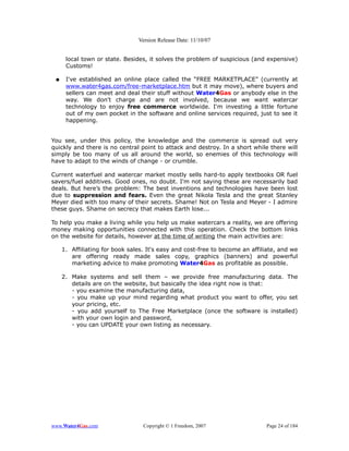Version Release Date: 11/10/07


      local town or state. Besides, it solves the problem of suspicious (and expensive)
      Customs!

 ●    I've established an online place called the “FREE MARKETPLACE” (currently at
      www.water4gas.com/free-marketplace.htm but it may move), where buyers and
      sellers can meet and deal their stuff without Water4Gas or anybody else in the
      way. We don't charge and are not involved, because we want watercar
      technology to enjoy free commerce worldwide. I'm investing a little fortune
      out of my own pocket in the software and online services required, just to see it
      happening.


You see, under this policy, the knowledge and the commerce is spread out very
quickly and there is no central point to attack and destroy. In a short while there will
simply be too many of us all around the world, so enemies of this technology will
have to adapt to the winds of change - or crumble.

Current waterfuel and watercar market mostly sells hard-to apply textbooks OR fuel
savers/fuel additives. Good ones, no doubt. I'm not saying these are necessarily bad
deals. But here’s the problem: The best inventions and technologies have been lost
due to suppression and fears. Even the great Nikola Tesla and the great Stanley
Meyer died with too many of their secrets. Shame! Not on Tesla and Meyer - I admire
these guys. Shame on secrecy that makes Earth lose...

To help you make a living while you help us make watercars a reality, we are offering
money making opportunities connected with this operation. Check the bottom links
on the website for details, however at the time of writing the main activities are:

     1. Affiliating for book sales. It's easy and cost-free to become an affiliate, and we
        are offering ready made sales copy, graphics (banners) and powerful
        marketing advice to make promoting Water4Gas as profitable as possible.

     2. Make systems and sell them – we provide free manufacturing data. The
        details are on the website, but basically the idea right now is that:
        - you examine the manufacturing data,
        - you make up your mind regarding what product you want to offer, you set
        your pricing, etc.
        - you add yourself to The Free Marketplace (once the software is installed)
        with your own login and password,
        - you can UPDATE your own listing as necessary.




www.Water4Gas.com                 Copyright © 1 Freedom, 2007                 Page 24 of 184
 